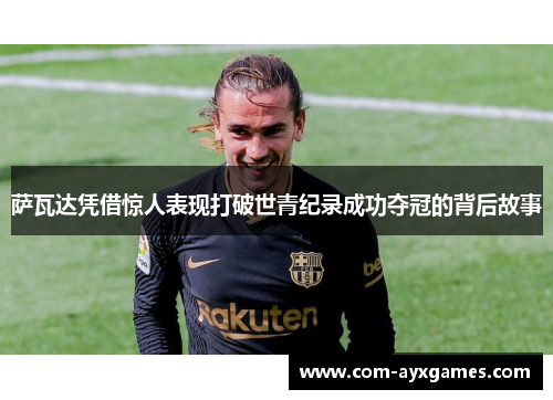 萨瓦达凭借惊人表现打破世青纪录成功夺冠的背后故事