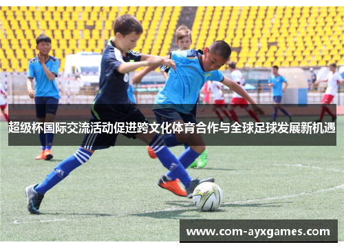 超级杯国际交流活动促进跨文化体育合作与全球足球发展新机遇