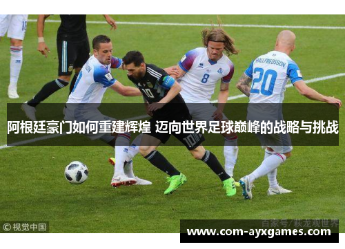 阿根廷豪门如何重建辉煌 迈向世界足球巅峰的战略与挑战 阿根廷豪门如何重建辉煌 迈向世界足球巅峰的战略与挑战