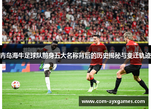 青岛海牛足球队前身五大名称背后的历史揭秘与变迁轨迹