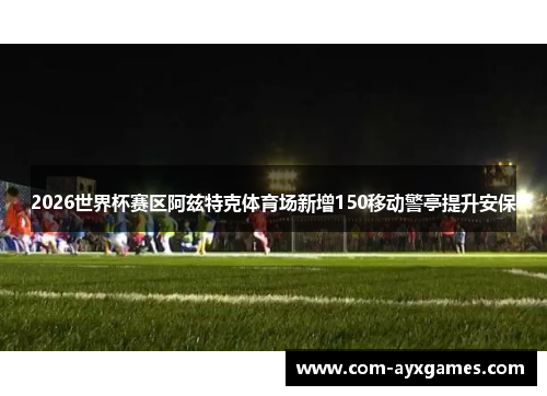 2026世界杯赛区阿兹特克体育场新增150移动警亭提升安保